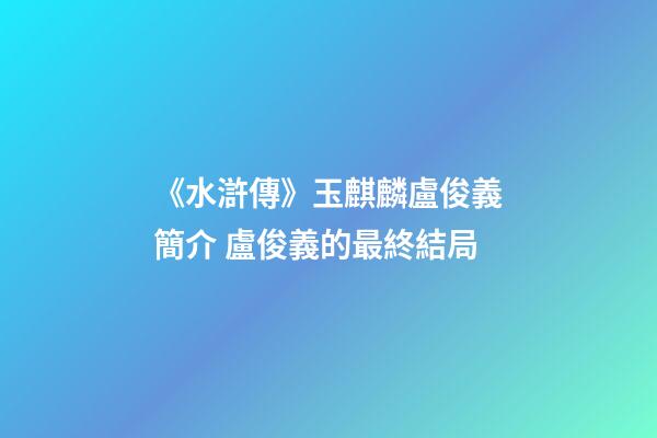 《水滸傳》玉麒麟盧俊義簡介 盧俊義的最終結局-第1張-觀點-玄機派